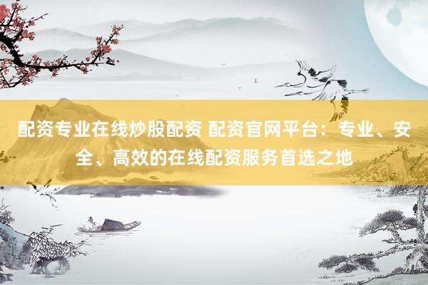 配资专业在线炒股配资 配资官网平台：专业、安全、高效的在线配资服务首选之地