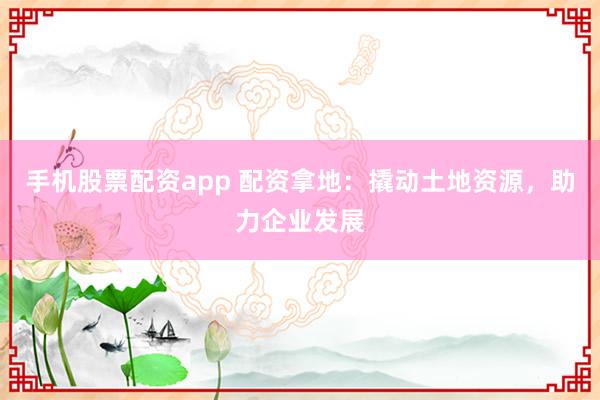 手机股票配资app 配资拿地：撬动土地资源，助力企业发展