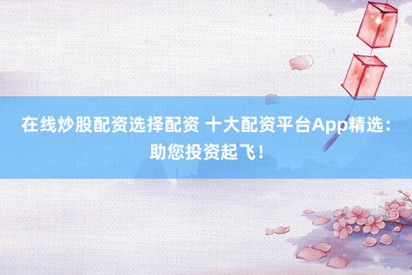 在线炒股配资选择配资 十大配资平台App精选：助您投资起飞！