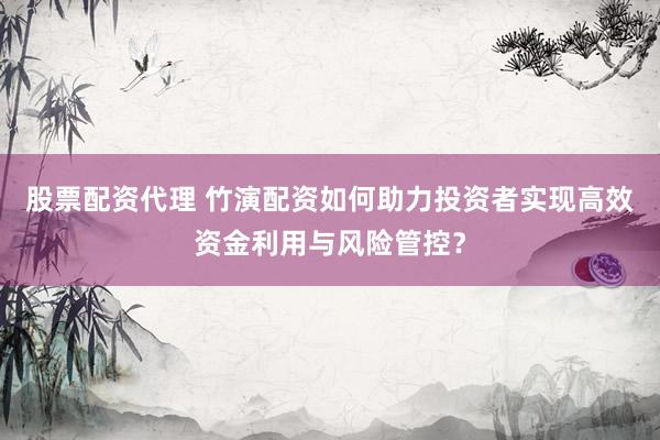 股票配资代理 竹演配资如何助力投资者实现高效资金利用与风险管控？