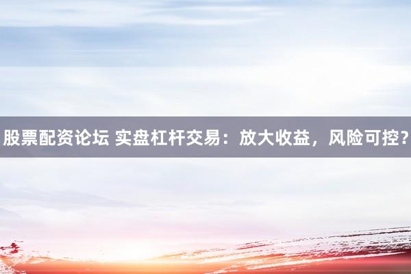 股票配资论坛 实盘杠杆交易：放大收益，风险可控？