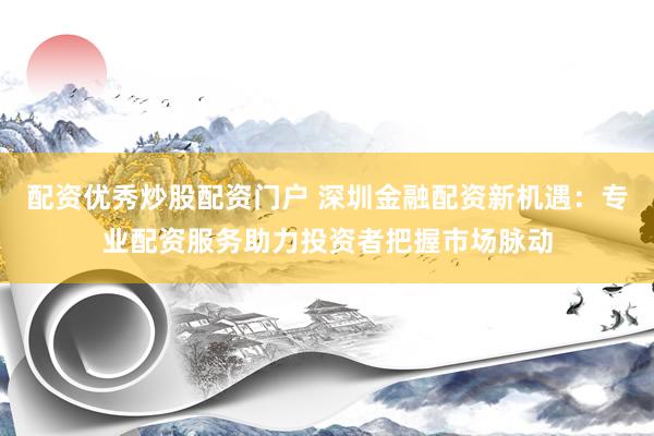 配资优秀炒股配资门户 深圳金融配资新机遇：专业配资服务助力投资者把握市场脉动