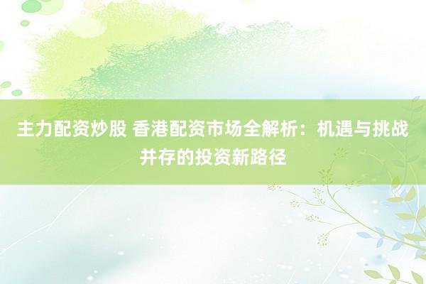 主力配资炒股 香港配资市场全解析:机遇与挑战并存的投资新路径