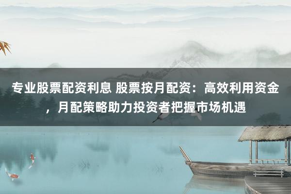 专业股票配资利息 股票按月配资：高效利用资金，月配策略助力投资者把握市场机遇