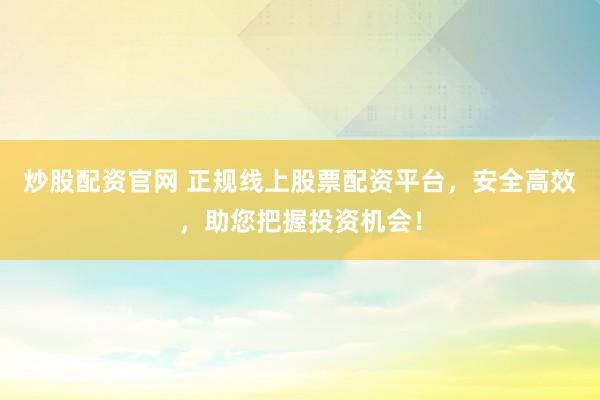 炒股配资官网 正规线上股票配资平台，安全高效，助您把握投资机会！