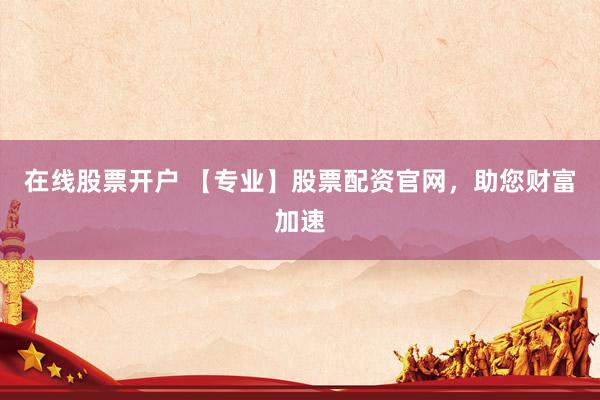 在线股票开户 【专业】股票配资官网，助您财富加速