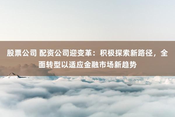 股票公司 配资公司迎变革：积极探索新路径，全面转型以适应金融市场新趋势