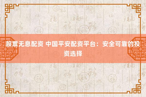 股票无息配资 中国平安配资平台：安全可靠的投资选择
