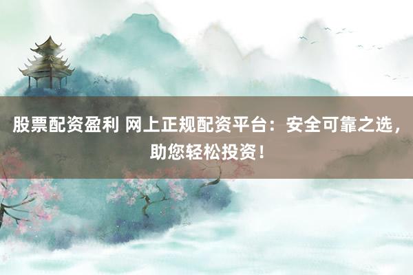 股票配资盈利 网上正规配资平台：安全可靠之选，助您轻松投资！