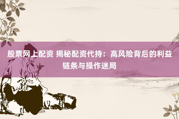 股票网上配资 揭秘配资代持：高风险背后的利益链条与操作迷局