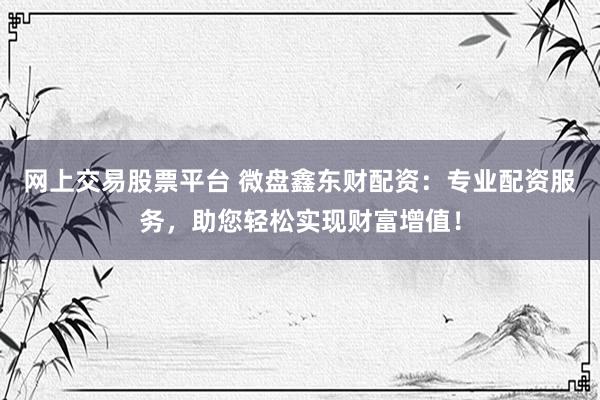 网上交易股票平台 微盘鑫东财配资：专业配资服务，助您轻松实现财富增值！