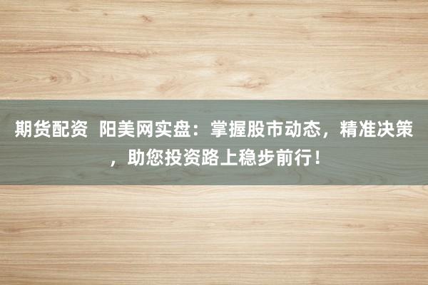 期货配资 阳美网实盘:掌握股市动态,精准决策,助您投资路上稳步前行!