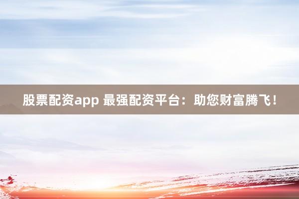 股票配资app 最强配资平台：助您财富腾飞！