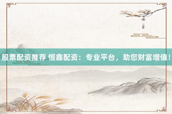 股票配资推荐 恒鑫配资:专业平台,助您财富增值!