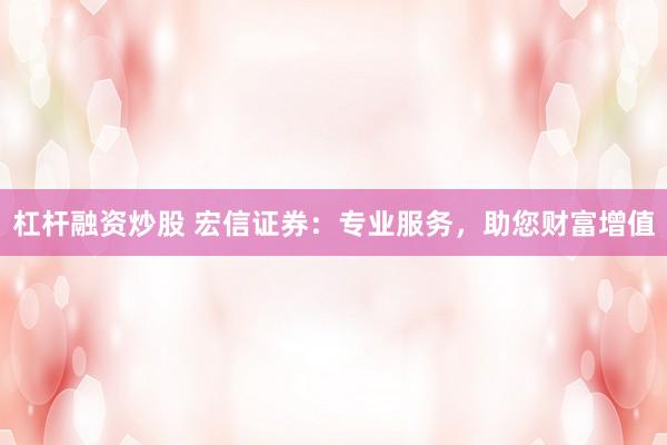 杠杆融资炒股 宏信证券：专业服务，助您财富增值
