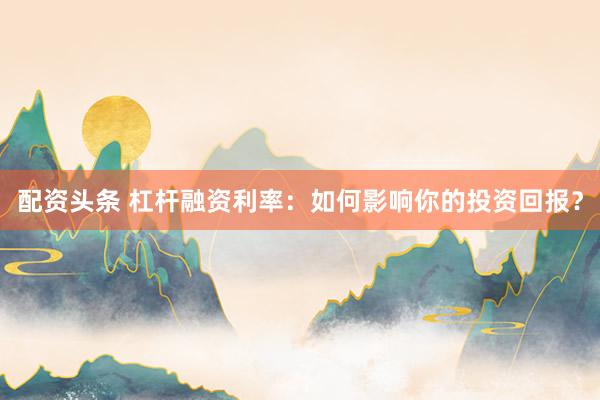 配资头条 杠杆融资利率：如何影响你的投资回报？