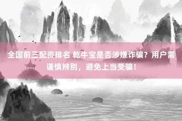 全国前三配资排名 乾牛宝是否涉嫌诈骗？用户需谨慎辨别，避免上当受骗！