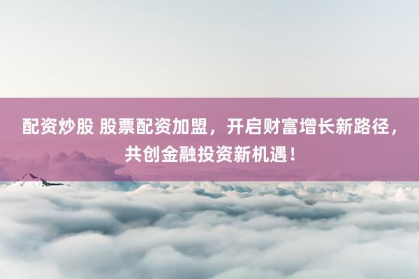 配资炒股 股票配资加盟，开启财富增长新路径，共创金融投资新机遇！