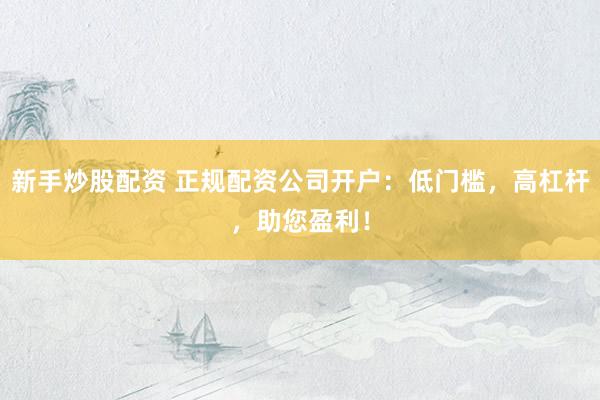 新手炒股配资 正规配资公司开户：低门槛，高杠杆，助您盈利！