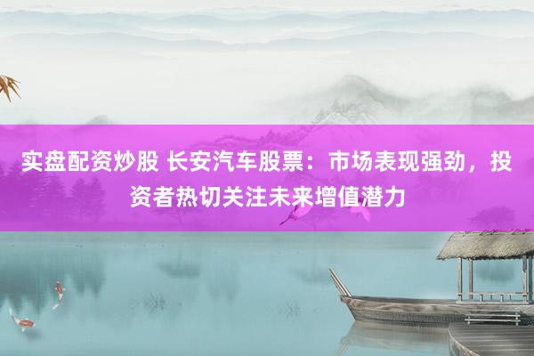 实盘配资炒股 长安汽车股票：市场表现强劲，投资者热切关注未来增值潜力