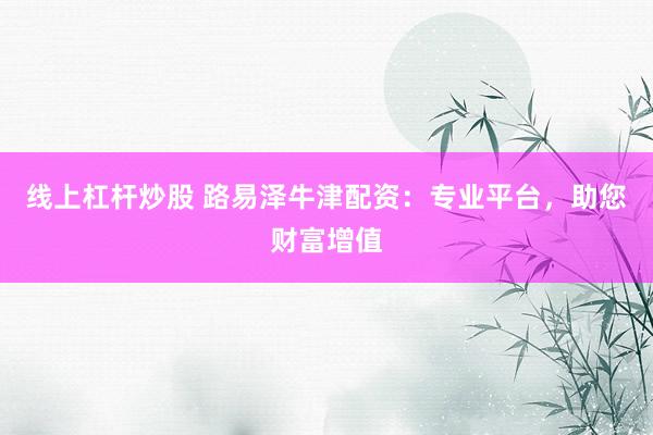 线上杠杆炒股 路易泽牛津配资：专业平台，助您财富增值