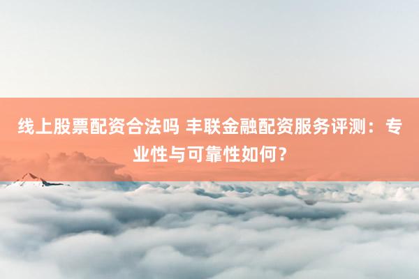 线上股票配资合法吗 丰联金融配资服务评测：专业性与可靠性如何？