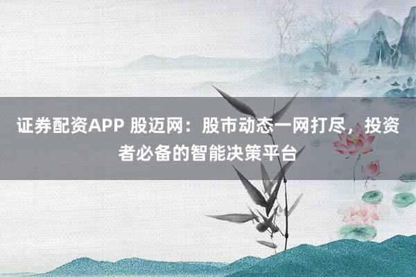 证券配资APP 股迈网：股市动态一网打尽，投资者必备的智能决策平台